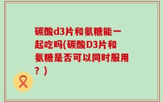 碳酸d3片和氨糖能一起吃吗(碳酸D3片和氨糖是否可以同时服用？)