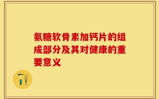 氨糖软骨素加钙片的组成部分及其对健康的重要意义
