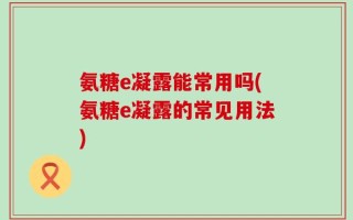 氨糖e凝露能常用吗(氨糖e凝露的常见用法)