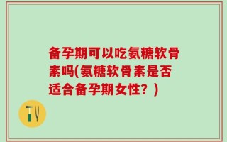 备孕期可以吃氨糖软骨素吗(氨糖软骨素是否适合备孕期女性？)
