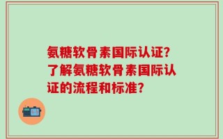 氨糖软骨素国际认证？了解氨糖软骨素国际认证的流程和标准？