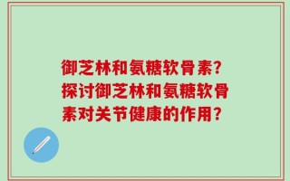 御芝林和氨糖软骨素？探讨御芝林和氨糖软骨素对关节健康的作用？