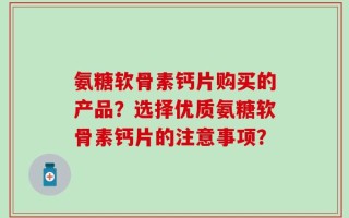 氨糖软骨素钙片购买的产品？选择优质氨糖软骨素钙片的注意事项？