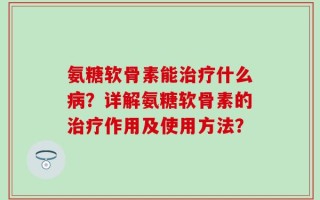 氨糖软骨素能治疗什么病？详解氨糖软骨素的治疗作用及使用方法？