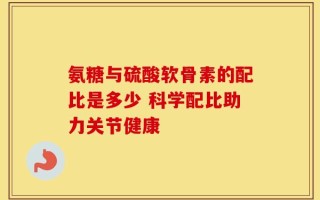 氨糖与硫酸软骨素的配比是多少 科学配比助力关节健康