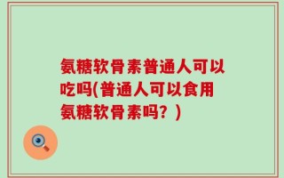 氨糖软骨素普通人可以吃吗(普通人可以食用氨糖软骨素吗？)