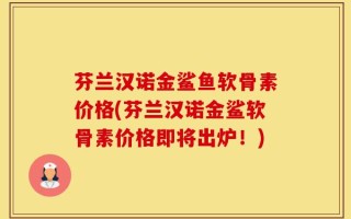 芬兰汉诺金鲨鱼软骨素价格(芬兰汉诺金鲨软骨素价格即将出炉！)