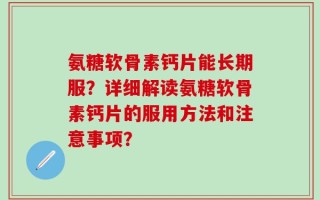 氨糖软骨素钙片能长期服？详细解读氨糖软骨素钙片的服用方法和注意事项？