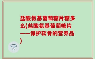 盐酸氨基葡萄糖片糖多么(盐酸氨基葡萄糖片——保护软骨的营养品)
