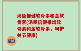 汤臣倍健软骨素和金软骨素(汤臣倍健推出软骨素和金软骨素，呵护关节健康)