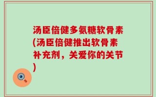 汤臣倍健多氨糖软骨素(汤臣倍健推出软骨素补充剂，关爱你的关节)