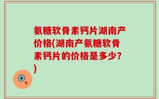 氨糖软骨素钙片湖南产价格(湖南产氨糖软骨素钙片的价格是多少？)