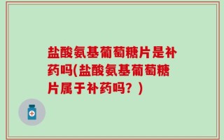 盐酸氨基葡萄糖片是补药吗(盐酸氨基葡萄糖片属于补药吗？)