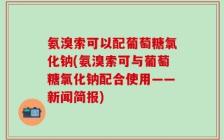 氨溴索可以配葡萄糖氯化钠(氨溴索可与葡萄糖氯化钠配合使用——新闻简报)