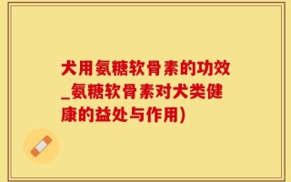 犬用氨糖软骨素的功效_氨糖软骨素对犬类健康的益处与作用)