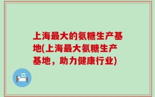 上海最大的氨糖生产基地(上海最大氨糖生产基地，助力健康行业)