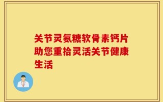 关节灵氨糖软骨素钙片助您重拾灵活关节健康生活