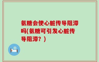 氨糖会使心脏传导阻滞吗(氨糖可引发心脏传导阻滞？)