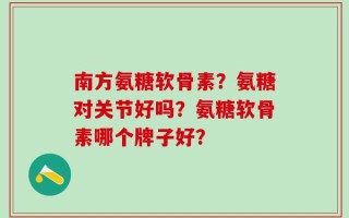 南方氨糖软骨素？氨糖对关节好吗？氨糖软骨素哪个牌子好？