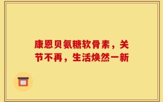 康恩贝氨糖软骨素，关节不再，生活焕然一新