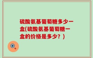 硫酸氨基葡萄糖多少一盒(硫酸氨基葡萄糖一盒的价格是多少？)