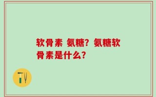 软骨素 氨糖？氨糖软骨素是什么？