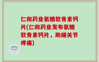 仁和药业氨糖软骨素钙片(仁和药业发布氨糖软骨素钙片，助缓关节疼痛)