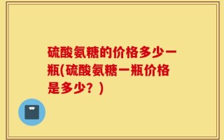 硫酸氨糖的价格多少一瓶(硫酸氨糖一瓶价格是多少？)