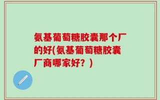 氨基葡萄糖胶囊那个厂的好(氨基葡萄糖胶囊厂商哪家好？)