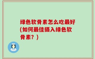 绿色软骨素怎么吃最好(如何最佳摄入绿色软骨素？)
