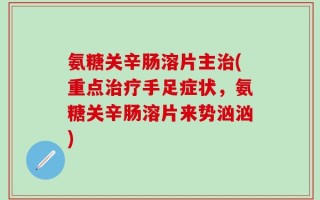 氨糖关辛肠溶片主治(重点治疗手足症状，氨糖关辛肠溶片来势汹汹)