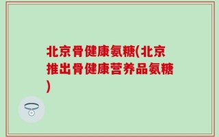 北京骨健康氨糖(北京推出骨健康营养品氨糖)