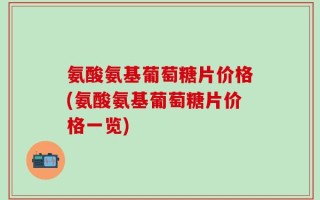 氨酸氨基葡萄糖片价格(氨酸氨基葡萄糖片价格一览)