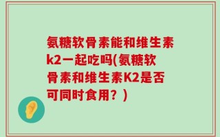 氨糖软骨素能和维生素k2一起吃吗(氨糖软骨素和维生素K2是否可同时食用？)