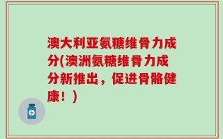 澳大利亚氨糖维骨力成分(澳洲氨糖维骨力成分新推出，促进骨骼健康！)