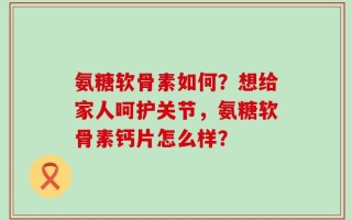 氨糖软骨素如何？想给家人呵护关节，氨糖软骨素钙片怎么样？