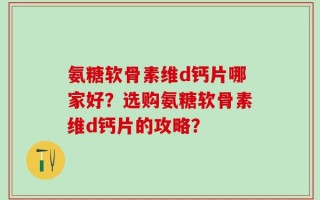 氨糖软骨素维d钙片哪家好？选购氨糖软骨素维d钙片的攻略？