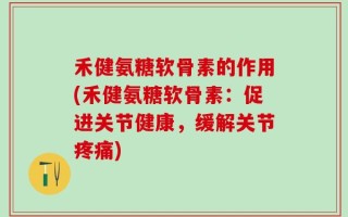 禾健氨糖软骨素的作用(禾健氨糖软骨素：促进关节健康，缓解关节疼痛)