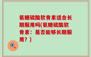 氨糖硫酸软骨素适合长期服用吗(氨糖硫酸软骨素：是否能够长期服用？)