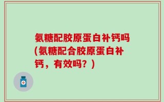 氨糖配胶原蛋白补钙吗(氨糖配合胶原蛋白补钙，有效吗？)