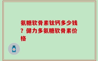 氨糖软骨素钛钙多少钱？健力多氨糖软骨素价格