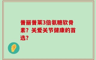普丽普莱3倍氨糖软骨素？关爱关节健康的首选？