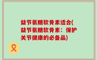 益节氨糖软骨素适合(益节氨糖软骨素：保护关节健康的必备品)