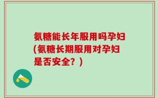 氨糖能长年服用吗孕妇(氨糖长期服用对孕妇是否安全？)