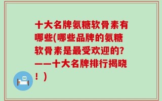 十大名牌氨糖软骨素有哪些(哪些品牌的氨糖软骨素是最受欢迎的？——十大名牌排行揭晓！)