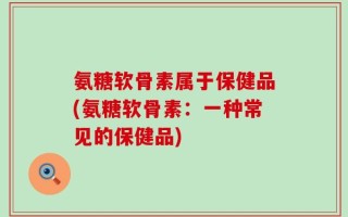 氨糖软骨素属于保健品(氨糖软骨素：一种常见的保健品)