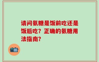 请问氨糖是饭前吃还是饭后吃？正确的氨糖用法指南？