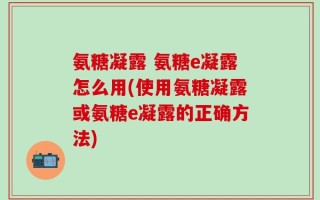 氨糖凝露 氨糖e凝露怎么用(使用氨糖凝露或氨糖e凝露的正确方法)