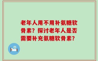 老年人用不用补氨糖软骨素？探讨老年人是否需要补充氨糖软骨素？
