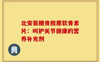 北安氨糖骨胶原软骨素片：呵护关节健康的营养补充剂